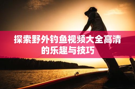 探索野外钓鱼视频大全高清的乐趣与技巧