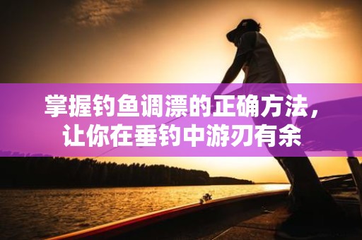 掌握钓鱼调漂的正确方法，让你在垂钓中游刃有余