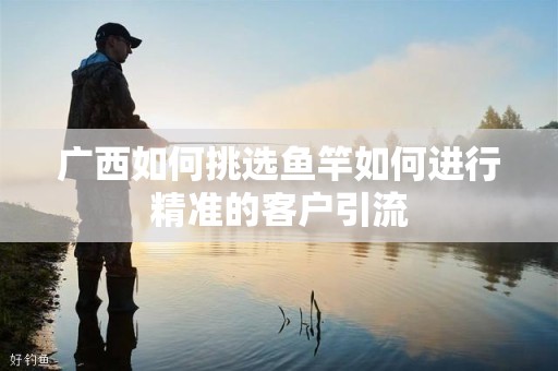 广西如何挑选鱼竿如何进行精准的客户引流