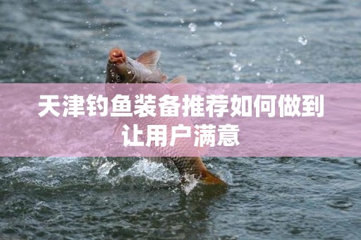 天津钓鱼装备推荐如何做到让用户满意