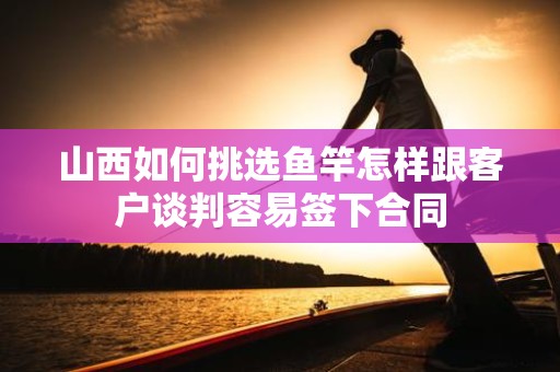 山西如何挑选鱼竿怎样跟客户谈判容易签下合同