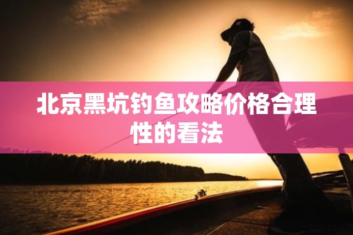 北京黑坑钓鱼攻略价格合理性的看法