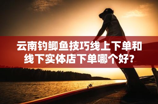 云南钓鲫鱼技巧线上下单和线下实体店下单哪个好？