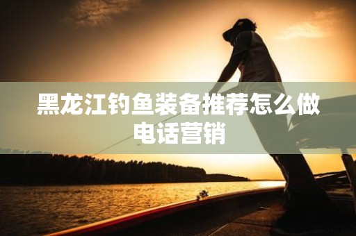 黑龙江钓鱼装备推荐怎么做电话营销
